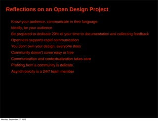 Reflections on an Open Design Project

          Know your audience, communicate in their language.
          Ideally, be your audience
          Be prepared to dedicate 20% of your time to documentation and collecting feedback
          Openness supports rapid communication
          You don’t own your design, everyone does
          Community doesnʼt come easy or free
          Communication and contextualization takes care
          Proﬁting from a community is delicate
          Asynchronicity is a 24/7 team member




Monday, September 27, 2010
 