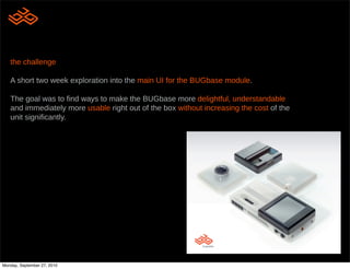 the challenge

   A short two week exploration into the main UI for the BUGbase module.

   The goal was to !nd ways to make the BUGbase more delightful, understandable
   and immediately more usable right out of the box without increasing the cost of the
   unit signi!cantly.



      what is buglabs?

      A new kind of hardware company that aims
      to allow a new generation of engineers to
      express their creativity and build any type of
      device they want.

      Make mashups as applicable to hardware as
      it is to web services.




Monday, September 27, 2010
 
