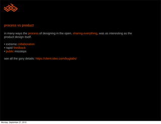 process vs product

   in many ways the process of designing in the open, sharing everything, was as interesting as the
   product design itself.

   • extreme collaboration
   • rapid feedback
   • public missteps

   see all the gory details: https://client.ideo.com/buglabs/




Monday, September 27, 2010
 