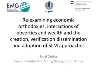 Re-examining economic
    orthodoxies: interactions of
   poverties and wealth and the
creation, verification dissemination
 and adoption of SLM approaches
                Noel Oettle
 Environmental Monitoring Group, South Africa
 