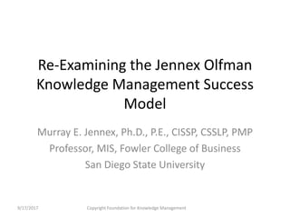 Re-Examining the Jennex Olfman
Knowledge Management Success
Model
Murray E. Jennex, Ph.D., P.E., CISSP, CSSLP, PMP
Professor, MIS, Fowler College of Business
San Diego State University
9/17/2017 Copyright Foundation for Knowledge Management
 