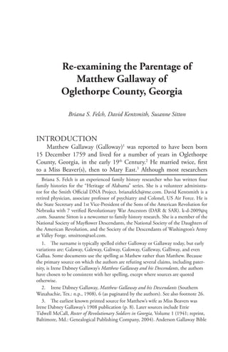 Re-examining the Parentage of
Matthew Gallaway of
Oglethorpe County, Georgia
Briana S. Felch, David Kentsmith, Susanne Sitton
Introduction
Matthew Gallaway (Galloway)1
was reported to have been born
15 December 1759 and lived for a number of years in Oglethorpe
County, Georgia, in the early 19th
Century.2
He married twice, first
to a Miss Beaver(s), then to Mary East.3
Although most researchers
Briana S. Felch is an experienced family history researcher who has written four
family histories for the “Heritage of Alabama” series. She is a volunteer administra-
tor for the Smith Official DNA Project. brianafelch@me.com. David Kentsmith is a
retired physician, associate professor of psychiatry and Colonel, US Air Force. He is
the State Secretary and 1st Vice-President of the Sons of the American Revolution for
Nebraska with 7 verified Revolutionary War Ancestors (DAR & SAR). k-d-2009@q
.com. Susanne Sitton is a newcomer to family history research. She is a member of the
National Society of Mayflower Descendants, the National Society of the Daughters of
the American Revolution, and the Society of the Descendants of Washington’s Army
at Valley Forge. smsitton@aol.com.
1.	 The surname is typically spelled either Galloway or Gallaway today, but early
variations are: Galaway, Galeway, Galiway, Galoway, Galleway, Galliway, and even
Gallua. Some documents use the spelling as Mathew rather than Matthew. Because
the primary source on which the authors are refuting several claims, including pater-
nity, is Irene Dabney Gallaway’s Matthew Gallaway and his Descendants, the authors
have chosen to be consistent with her spelling, except where sources are quoted
otherwise.
2.	 Irene Dabney Gallaway, Matthew Gallaway and his Descendants (Southern
Waxahachie, Tex.: n.p., 1908), 6 (as paginated by the authors). See also footnote 26.
3.	 The earliest known printed source for Matthew’s wife as Miss Beavers was
Irene Dabney Gallaway’s 1908 publication (p. 8). Later sources include Ettie
Tidwell McCall, Roster of Revolutionary Soldiers in Georgia, Volume 1 (1941; reprint,
Baltimore, Md.: Genealogical Publishing Company, 2004). Anderson Gallaway Bible
 