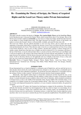 Journal of Law, Policy and Globalization www.iiste.org
ISSN 2224-3240 (Paper) ISSN 2224-3259 (Online)
Vol.27, 2014
12
Re - Examining the Theory of Savigny, the Theory of Acquired
Rights and the Local Law Theory under Private International
Law
CHIGOZIE NWAGBARA, LL.M
LAW AUTHOR & LECTURER, FACULTY OF LAW,
NIGERIA POLICE ACADEMY, WUDIL, KANO STATE, NIGERIA
E-MAIL: hichibaby@yahoo.com
ABSTRACT
This paper critically examines the theories of Savigny, The Acquired Rights Theory and the Local Law Theory.
In the Introductory part, I discussed the Statute Theory which existed before that of Von Savigny. Most of the
theories discussed here emphasize territoriality as a key factor on which most Judges should base their decisions
on any Matter or Cause brought before them. This paper discussed Von Savigny’s theory in full details, and
makes us to know that Savigny’s theory is still practicable, workable, and cannot be done away with.
The Local Law Theory also has judicial precedents as one of its key factors, and we cannot rule out the
importance of precedents which help us to predict the outcome of most Cases even before they have been heard,
tried and determined by the Courts. Those theories make it clear for us to understand that no Court of Law sitting
in the Forum should be a slave to laws of other countries, and that those seeking to enforce foreign laws in
another country should know that those laws or Rights can only be enforced if it is in consonance with those of
the law of the Forum, or may be enforced where there is a lacuna in the law of the Forum over such Matter (and
it will not do injustice to the citizens of the Forum when they are faced with the same problems). In effect, this
paper discusses the usefulness of all the theories discussed, and why none of them can be done away with for any
reason. It tells us that those theories are still applicable and very workable in the Courts of Law, as they each
have one, two or more key features that prove their relevance in Law and in Fact till date.
Keywords: Theory of Acquired Rights, Savigny’s Theory, Statute Theory, Local Law Theory, Private
International Law, Territorial Law, Sovereign, Ulric Huber, Walter Wheeler Cook, Von Savigny, Cheshire,
North & Fawcett
INTRODUCTION
Private International Law as found in England is a substantive part of English law, and was until the last two to
three decades almost entirely the result of judicial decisions; though it is now the case that a considerable part of
this field of law has been embodied in legislation1
. Its growth has also been influenced to a reasonable extent by
the writings of Jurists in other countries2
, and mostly by doctrines that have found acceptance globally.
Historically, when English traders began to extend their commercial activities beyond the seas, it was
inevitable that they will suffer occasionally from the inability to obtain redress in respect of transactions effected
abroad. A remedy ultimately became available to them in the Court of Admiralty, which extended its jurisdiction
to foreign Causes as early as the middle of the fourteenth century. By the middle of the sixteenth century, it was
competent to try disputes arising out of mercantile dealings abroad3
. Then, there was no question of choice of
law, for the court dispensed the general law maritime or, in cases of purely commercial matters, the general law
merchant4
.
By the end of the 16th
century, the Common Law had begun to compete for this jurisdiction. The technical
difficulty that formerly stood their way had disappeared, for the Jury relied no longer on its knowledge, but on
the testimony of witnesses. Trying cases connected solely with a foreign country was facilitated by the new
division of actions into local and transitory. In transitory actions, i.e where the Cause of action might have arisen
anywhere, there was no necessity to summon the jury from one particular neighbourhood. The plaintiff could sue
1
Cheshire, North & Fawcett Private International Law (14th
Edition, Oxford University Press) 2008 @ p. 19
2
Cheshire & North’s Private International Law (10th
Edition, Butterworths) 1979 @ p. 15
3
Cheshire, North & Fawcett supra @ p. 2o; Sack on ‘Conflict of Laws in the history of English Law : A century of progress
(1835 – 1935) Volume III p.353-355
4
Sack @ p. 355
 