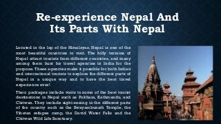 Re-experience Nepal And
Its Parts With Nepal
Located in the lap of the Himalayas, Nepal is one of the
most beautiful countries to visit. The hilly terrains of
Nepal attract tourists from different countries, and many
among them hunt for travel agencies in India for the
purpose. These agencies make it possible for both Indian
and international tourists to explore the different parts of
Nepal in a unique way and to have the best travel
experience ever!
Their packages include visits to some of the best tourist
destinations in Nepal such as Pokhara, Kathmandu, and
Chitwan. They include sight-seeing in the different parts
of the country such as the Swayambunath Temple, the
Tibetan refugee camp, the David Water Falls and the
Chitwan Wild Life Sanctuary.
 