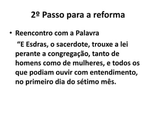 2º Passo para a reforma 
• Reencontro com a Palavra 
“E Esdras, o sacerdote, trouxe a lei 
perante a congregação, tanto de 
homens como de mulheres, e todos os 
que podiam ouvir com entendimento, 
no primeiro dia do sétimo mês. 
 
