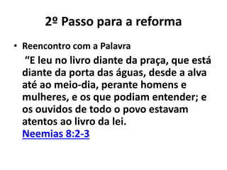 2º Passo para a reforma 
• Reencontro com a Palavra 
“E leu no livro diante da praça, que está 
diante da porta das águas, desde a alva 
até ao meio-dia, perante homens e 
mulheres, e os que podiam entender; e 
os ouvidos de todo o povo estavam 
atentos ao livro da lei. 
Neemias 8:2-3 
 