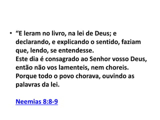 • “E leram no livro, na lei de Deus; e 
declarando, e explicando o sentido, faziam 
que, lendo, se entendesse. 
Este dia é consagrado ao Senhor vosso Deus, 
então não vos lamenteis, nem choreis. 
Porque todo o povo chorava, ouvindo as 
palavras da lei. 
Neemias 8:8-9 
 