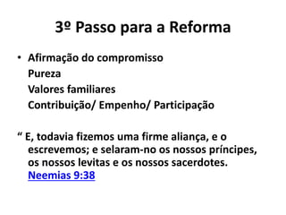 3º Passo para a Reforma 
• Afirmação do compromisso 
Pureza 
Valores familiares 
Contribuição/ Empenho/ Participação 
“ E, todavia fizemos uma firme aliança, e o 
escrevemos; e selaram-no os nossos príncipes, 
os nossos levitas e os nossos sacerdotes. 
Neemias 9:38 
 