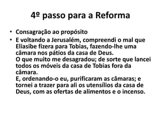 4º passo para a Reforma 
• Consagração ao propósito 
• E voltando a Jerusalém, compreendi o mal que 
Eliasibe fizera para Tobias, fazendo-lhe uma 
câmara nos pátios da casa de Deus. 
O que muito me desagradou; de sorte que lancei 
todos os móveis da casa de Tobias fora da 
câmara. 
E, ordenando-o eu, purificaram as câmaras; e 
tornei a trazer para ali os utensílios da casa de 
Deus, com as ofertas de alimentos e o incenso. 
 