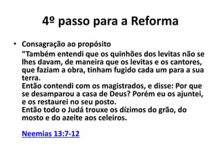 4º passo para a Reforma 
• Consagração ao propósito 
“Também entendi que os quinhões dos levitas não se 
lhes davam, de maneira que os levitas e os cantores, 
que faziam a obra, tinham fugido cada um para a sua 
terra. 
Então contendi com os magistrados, e disse: Por que 
se desamparou a casa de Deus? Porém eu os ajuntei, 
e os restaurei no seu posto. 
Então todo o Judá trouxe os dízimos do grão, do 
mosto e do azeite aos celeiros. 
Neemias 13:7-12 
 
