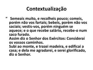 Contextualização 
“ Semeais muito, e recolheis pouco; comeis, 
porém não vos fartais; bebeis, porém não vos 
saciais; vestis-vos, porém ninguém se 
aquece; e o que recebe salário, recebe-o num 
saco furado. 
Assim diz o Senhor dos Exércitos: Considerai 
os vossos caminhos. 
Subi ao monte, e trazei madeira, e edificai a 
casa; e dela me agradarei, e serei glorificado, 
diz o Senhor. 
 