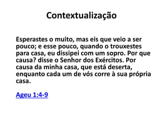 Contextualização 
Esperastes o muito, mas eis que veio a ser 
pouco; e esse pouco, quando o trouxestes 
para casa, eu dissipei com um sopro. Por que 
causa? disse o Senhor dos Exércitos. Por 
causa da minha casa, que está deserta, 
enquanto cada um de vós corre à sua própria 
casa. 
Ageu 1:4-9 
 