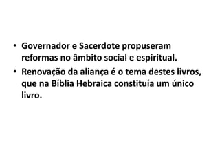 • Governador e Sacerdote propuseram 
reformas no âmbito social e espiritual. 
• Renovação da aliança é o tema destes livros, 
que na Bíblia Hebraica constituía um único 
livro. 
 