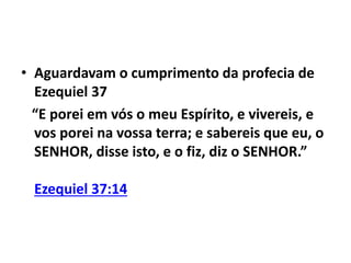 • Aguardavam o cumprimento da profecia de 
Ezequiel 37 
“E porei em vós o meu Espírito, e vivereis, e 
vos porei na vossa terra; e sabereis que eu, o 
SENHOR, disse isto, e o fiz, diz o SENHOR.” 
Ezequiel 37:14 
 