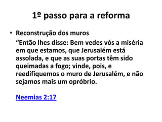 1º passo para a reforma 
• Reconstrução dos muros 
“Então lhes disse: Bem vedes vós a miséria 
em que estamos, que Jerusalém está 
assolada, e que as suas portas têm sido 
queimadas a fogo; vinde, pois, e 
reedifiquemos o muro de Jerusalém, e não 
sejamos mais um opróbrio. 
Neemias 2:17 
 