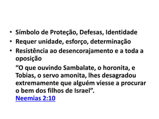 • Símbolo de Proteção, Defesas, Identidade 
• Requer unidade, esforço, determinação 
• Resistência ao desencorajamento e a toda a 
oposição 
“O que ouvindo Sambalate, o horonita, e 
Tobias, o servo amonita, lhes desagradou 
extremamente que alguém viesse a procurar 
o bem dos filhos de Israel”. 
Neemias 2:10 
 