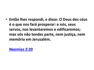 • Então lhes respondi, e disse: O Deus dos céus 
é o que nos fará prosperar: e nós, seus 
servos, nos levantaremos e edificaremos; 
mas vós não tendes parte, nem justiça, nem 
memória em Jerusalém. 
Neemias 2:20 
 