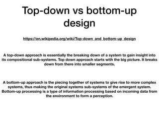 Top-down vs bottom-up
design
https://en.wikipedia.org/wiki/Top-down_and_bottom-up_design
A top-down approach is essentially the breaking down of a system to gain insight into
its compositional sub-systems. Top down approach starts with the big picture. It breaks
down from there into smaller segments.
A bottom-up approach is the piecing together of systems to give rise to more complex
systems, thus making the original systems sub-systems of the emergent system.
Bottom-up processing is a type of information processing based on incoming data from
the environment to form a perception.
 