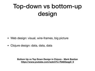 Top-down vs bottom-up
design
• Web design: visual, wire-frames, big picture

• Clojure design: data, data, data
Bottom Up vs Top Down Design in Clojure - Mark Bastian
https://www.youtube.com/watch?v=Tb823aqgX_0
 