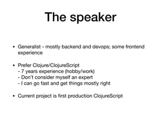 The speaker
• Generalist - mostly backend and devops; some frontend
experience

• Prefer Clojure/ClojureScript 
- 7 years experience (hobby/work) 
- Don’t consider myself an expert 
- I can go fast and get things mostly right

• Current project is ﬁrst production ClojureScript
 