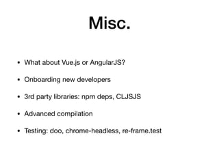 Misc.
• What about Vue.js or AngularJS?

• Onboarding new developers

• 3rd party libraries: npm deps, CLJSJS

• Advanced compilation

• Testing: doo, chrome-headless, re-frame.test
 