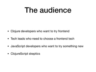 The audience
• Clojure developers who want to try frontend

• Tech leads who need to choose a frontend tech

• JavaScript developers who want to try something new

• ClojureScript skeptics
 