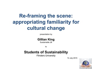 Re-framing the scene:
appropriating familiarity for
cultural change
presentation by
Gillian King
Sustainable Jill
to
Students of Sustainability
Flinders University
12 July 2015
 
