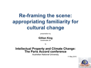 Re-framing the scene:
appropriating familiarity for
cultural change
presentation by
Gillian King
Sustainable Jill
to
Intellectual Property and Climate Change:
The Paris Accord conference
Australian National University
11 May 2015
 