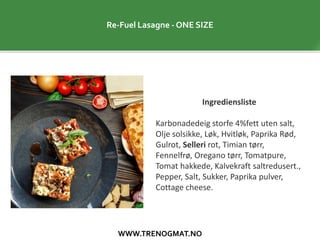 WWW.TRENOGMAT.NO
Re-Fuel Lasagne - ONE SIZE
Ingrediensliste
Karbonadedeig storfe 4%fett uten salt,
Olje solsikke, Løk, Hvitløk, Paprika Rød,
Gulrot, Selleri rot, Timian tørr,
Fennelfrø, Oregano tørr, Tomatpure,
Tomat hakkede, Kalvekraft saltredusert.,
Pepper, Salt, Sukker, Paprika pulver,
Cottage cheese.
 
