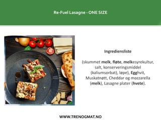 WWW.TRENOGMAT.NO
Re-Fuel Lasagne - ONE SIZE
Ingrediensliste
(skummet melk, fløte, melkesyrekultur,
salt, konserveringsmiddel
(kaliumsorbat), løpe), Egghvit,
Muskatnøtt, Cheddar og mozzarella
(melk), Lasagne plater (hvete).
 