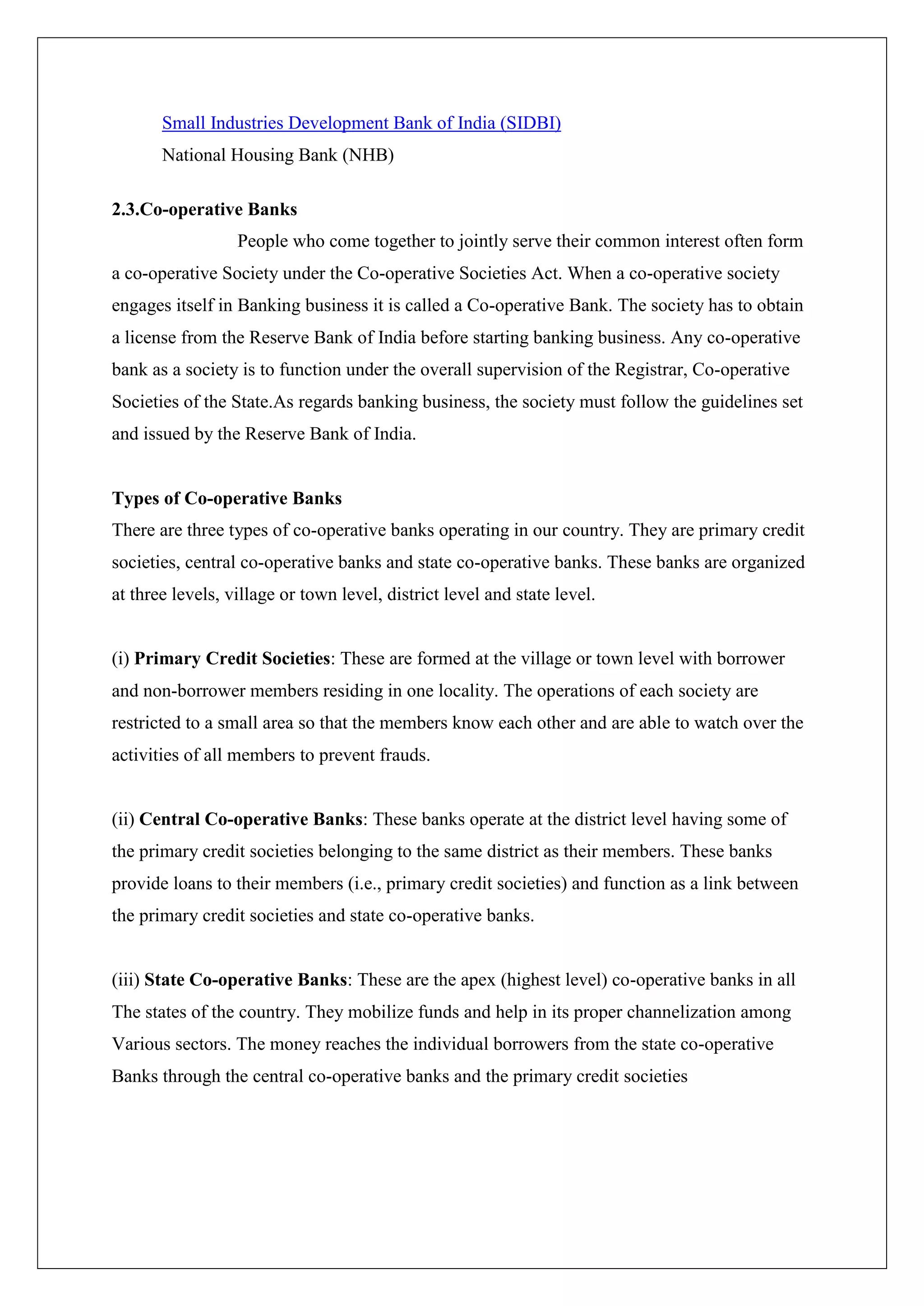 Small Industries Development Bank of India (SIDBI)
       National Housing Bank (NHB)

2.3.Co-operative Banks
                  People who come together to jointly serve their common interest often form
a co-operative Society under the Co-operative Societies Act. When a co-operative society
engages itself in Banking business it is called a Co-operative Bank. The society has to obtain
a license from the Reserve Bank of India before starting banking business. Any co-operative
bank as a society is to function under the overall supervision of the Registrar, Co-operative
Societies of the State.As regards banking business, the society must follow the guidelines set
and issued by the Reserve Bank of India.


Types of Co-operative Banks
There are three types of co-operative banks operating in our country. They are primary credit
societies, central co-operative banks and state co-operative banks. These banks are organized
at three levels, village or town level, district level and state level.


(i) Primary Credit Societies: These are formed at the village or town level with borrower
and non-borrower members residing in one locality. The operations of each society are
restricted to a small area so that the members know each other and are able to watch over the
activities of all members to prevent frauds.


(ii) Central Co-operative Banks: These banks operate at the district level having some of
the primary credit societies belonging to the same district as their members. These banks
provide loans to their members (i.e., primary credit societies) and function as a link between
the primary credit societies and state co-operative banks.


(iii) State Co-operative Banks: These are the apex (highest level) co-operative banks in all
The states of the country. They mobilize funds and help in its proper channelization among
Various sectors. The money reaches the individual borrowers from the state co-operative
Banks through the central co-operative banks and the primary credit societies
 