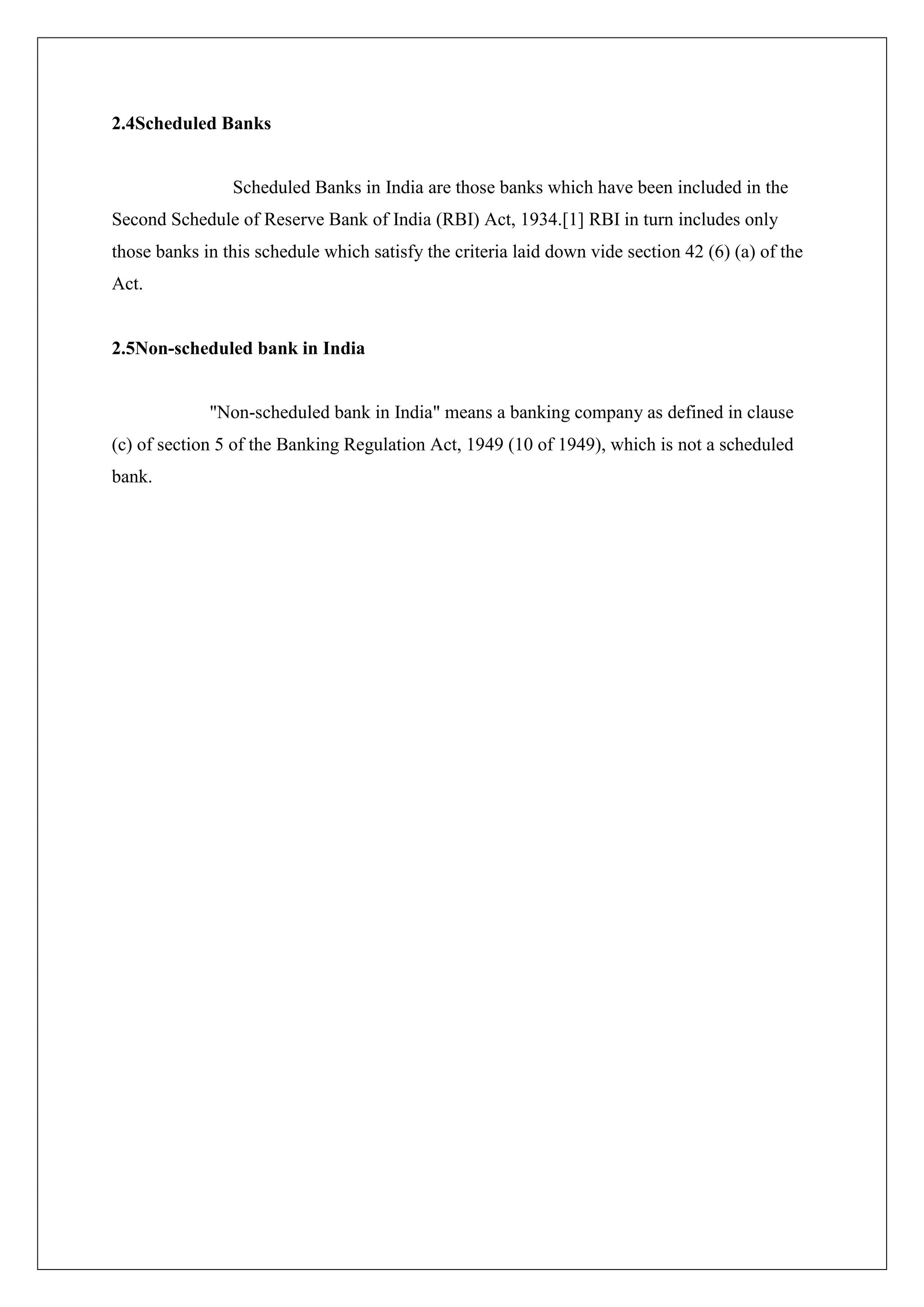 2.4Scheduled Banks


                Scheduled Banks in India are those banks which have been included in the
Second Schedule of Reserve Bank of India (RBI) Act, 1934.[1] RBI in turn includes only
those banks in this schedule which satisfy the criteria laid down vide section 42 (6) (a) of the
Act.


2.5Non-scheduled bank in India


             "Non-scheduled bank in India" means a banking company as defined in clause
(c) of section 5 of the Banking Regulation Act, 1949 (10 of 1949), which is not a scheduled
bank.
 