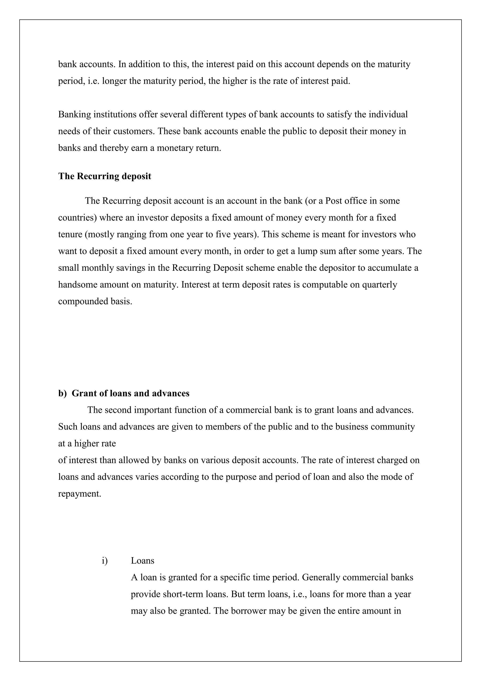 bank accounts. In addition to this, the interest paid on this account depends on the maturity
period, i.e. longer the maturity period, the higher is the rate of interest paid.


Banking institutions offer several different types of bank accounts to satisfy the individual
needs of their customers. These bank accounts enable the public to deposit their money in
banks and thereby earn a monetary return.

The Recurring deposit

       The Recurring deposit account is an account in the bank (or a Post office in some
countries) where an investor deposits a fixed amount of money every month for a fixed
tenure (mostly ranging from one year to five years). This scheme is meant for investors who
want to deposit a fixed amount every month, in order to get a lump sum after some years. The
small monthly savings in the Recurring Deposit scheme enable the depositor to accumulate a
handsome amount on maturity. Interest at term deposit rates is computable on quarterly
compounded basis.




b) Grant of loans and advances
        The second important function of a commercial bank is to grant loans and advances.
Such loans and advances are given to members of the public and to the business community
at a higher rate
of interest than allowed by banks on various deposit accounts. The rate of interest charged on
loans and advances varies according to the purpose and period of loan and also the mode of
repayment.




             i)     Loans
                    A loan is granted for a specific time period. Generally commercial banks
                    provide short-term loans. But term loans, i.e., loans for more than a year
                    may also be granted. The borrower may be given the entire amount in
 