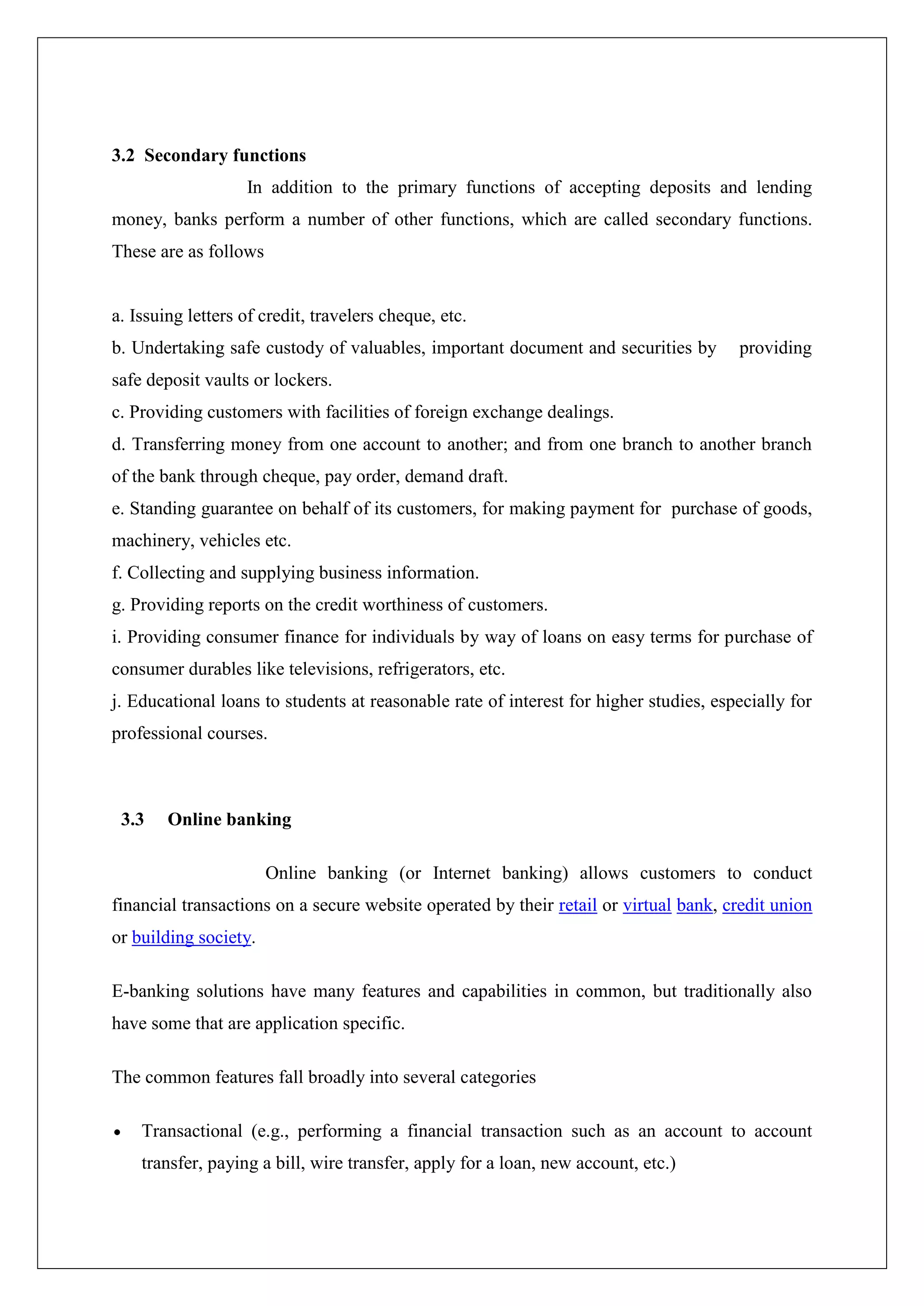 3.2 Secondary functions
                   In addition to the primary functions of accepting deposits and lending
money, banks perform a number of other functions, which are called secondary functions.
These are as follows


a. Issuing letters of credit, travelers cheque, etc.
b. Undertaking safe custody of valuables, important document and securities by         providing
safe deposit vaults or lockers.
c. Providing customers with facilities of foreign exchange dealings.
d. Transferring money from one account to another; and from one branch to another branch
of the bank through cheque, pay order, demand draft.
e. Standing guarantee on behalf of its customers, for making payment for purchase of goods,
machinery, vehicles etc.
f. Collecting and supplying business information.
g. Providing reports on the credit worthiness of customers.
i. Providing consumer finance for individuals by way of loans on easy terms for purchase of
consumer durables like televisions, refrigerators, etc.
j. Educational loans to students at reasonable rate of interest for higher studies, especially for
professional courses.



 3.3    Online banking

                       Online banking (or Internet banking) allows customers to conduct
financial transactions on a secure website operated by their retail or virtual bank, credit union
or building society.

E-banking solutions have many features and capabilities in common, but traditionally also
have some that are application specific.

The common features fall broadly into several categories

    Transactional (e.g., performing a financial transaction such as an account to account
    transfer, paying a bill, wire transfer, apply for a loan, new account, etc.)
 