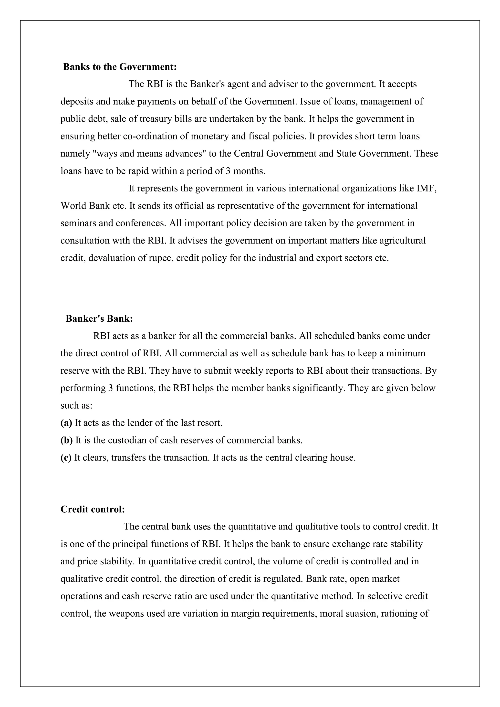 Banks to the Government:
                   The RBI is the Banker's agent and adviser to the government. It accepts
deposits and make payments on behalf of the Government. Issue of loans, management of
public debt, sale of treasury bills are undertaken by the bank. It helps the government in
ensuring better co-ordination of monetary and fiscal policies. It provides short term loans
namely "ways and means advances" to the Central Government and State Government. These
loans have to be rapid within a period of 3 months.
                   It represents the government in various international organizations like IMF,
World Bank etc. It sends its official as representative of the government for international
seminars and conferences. All important policy decision are taken by the government in
consultation with the RBI. It advises the government on important matters like agricultural
credit, devaluation of rupee, credit policy for the industrial and export sectors etc.




 Banker's Bank:
           RBI acts as a banker for all the commercial banks. All scheduled banks come under
the direct control of RBI. All commercial as well as schedule bank has to keep a minimum
reserve with the RBI. They have to submit weekly reports to RBI about their transactions. By
performing 3 functions, the RBI helps the member banks significantly. They are given below
such as:
(a) It acts as the lender of the last resort.
(b) It is the custodian of cash reserves of commercial banks.
(c) It clears, transfers the transaction. It acts as the central clearing house.




Credit control:
                  The central bank uses the quantitative and qualitative tools to control credit. It
is one of the principal functions of RBI. It helps the bank to ensure exchange rate stability
and price stability. In quantitative credit control, the volume of credit is controlled and in
qualitative credit control, the direction of credit is regulated. Bank rate, open market
operations and cash reserve ratio are used under the quantitative method. In selective credit
control, the weapons used are variation in margin requirements, moral suasion, rationing of
 