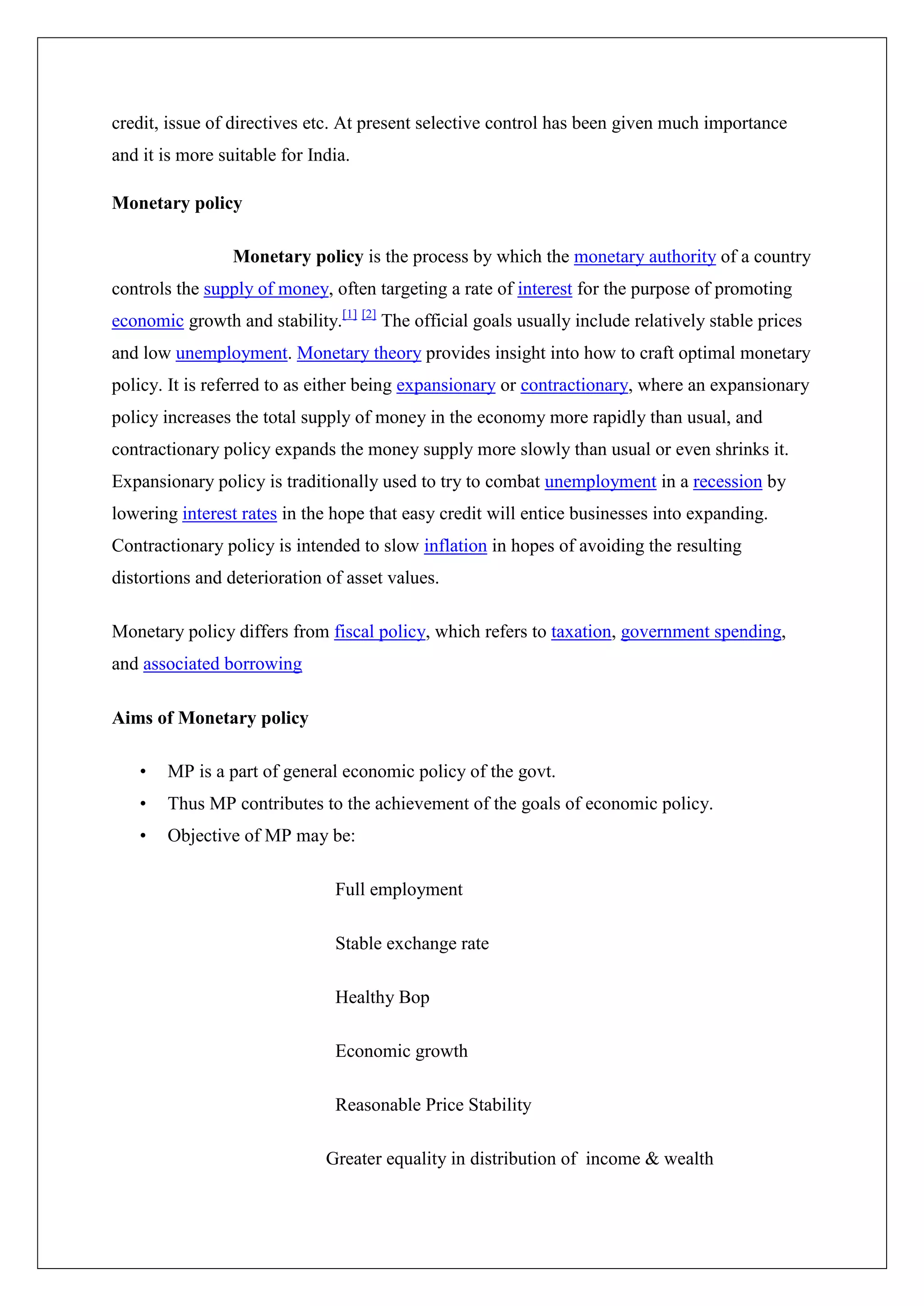 credit, issue of directives etc. At present selective control has been given much importance
and it is more suitable for India.

Monetary policy

                 Monetary policy is the process by which the monetary authority of a country
controls the supply of money, often targeting a rate of interest for the purpose of promoting
economic growth and stability.[1] [2] The official goals usually include relatively stable prices
and low unemployment. Monetary theory provides insight into how to craft optimal monetary
policy. It is referred to as either being expansionary or contractionary, where an expansionary
policy increases the total supply of money in the economy more rapidly than usual, and
contractionary policy expands the money supply more slowly than usual or even shrinks it.
Expansionary policy is traditionally used to try to combat unemployment in a recession by
lowering interest rates in the hope that easy credit will entice businesses into expanding.
Contractionary policy is intended to slow inflation in hopes of avoiding the resulting
distortions and deterioration of asset values.

Monetary policy differs from fiscal policy, which refers to taxation, government spending,
and associated borrowing

Aims of Monetary policy

   •   MP is a part of general economic policy of the govt.
   •   Thus MP contributes to the achievement of the goals of economic policy.
   •   Objective of MP may be:

                               Full employment

                               Stable exchange rate

                               Healthy Bop

                               Economic growth

                               Reasonable Price Stability

                              Greater equality in distribution of income & wealth
 