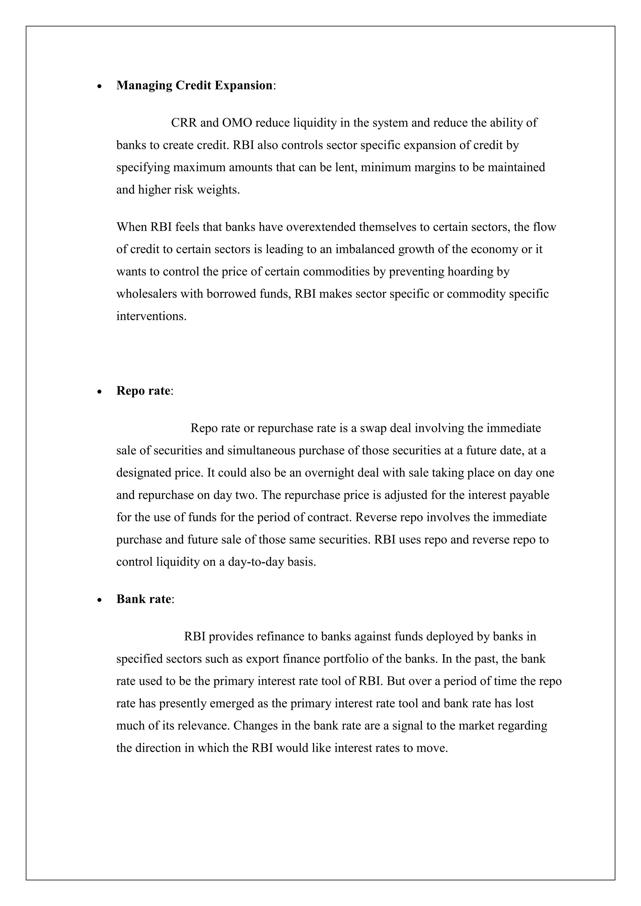 Managing Credit Expansion:

           CRR and OMO reduce liquidity in the system and reduce the ability of
banks to create credit. RBI also controls sector specific expansion of credit by
specifying maximum amounts that can be lent, minimum margins to be maintained
and higher risk weights.

When RBI feels that banks have overextended themselves to certain sectors, the flow
of credit to certain sectors is leading to an imbalanced growth of the economy or it
wants to control the price of certain commodities by preventing hoarding by
wholesalers with borrowed funds, RBI makes sector specific or commodity specific
interventions.




Repo rate:

                 Repo rate or repurchase rate is a swap deal involving the immediate
sale of securities and simultaneous purchase of those securities at a future date, at a
designated price. It could also be an overnight deal with sale taking place on day one
and repurchase on day two. The repurchase price is adjusted for the interest payable
for the use of funds for the period of contract. Reverse repo involves the immediate
purchase and future sale of those same securities. RBI uses repo and reverse repo to
control liquidity on a day-to-day basis.

Bank rate:

             RBI provides refinance to banks against funds deployed by banks in
specified sectors such as export finance portfolio of the banks. In the past, the bank
rate used to be the primary interest rate tool of RBI. But over a period of time the repo
rate has presently emerged as the primary interest rate tool and bank rate has lost
much of its relevance. Changes in the bank rate are a signal to the market regarding
the direction in which the RBI would like interest rates to move.
 