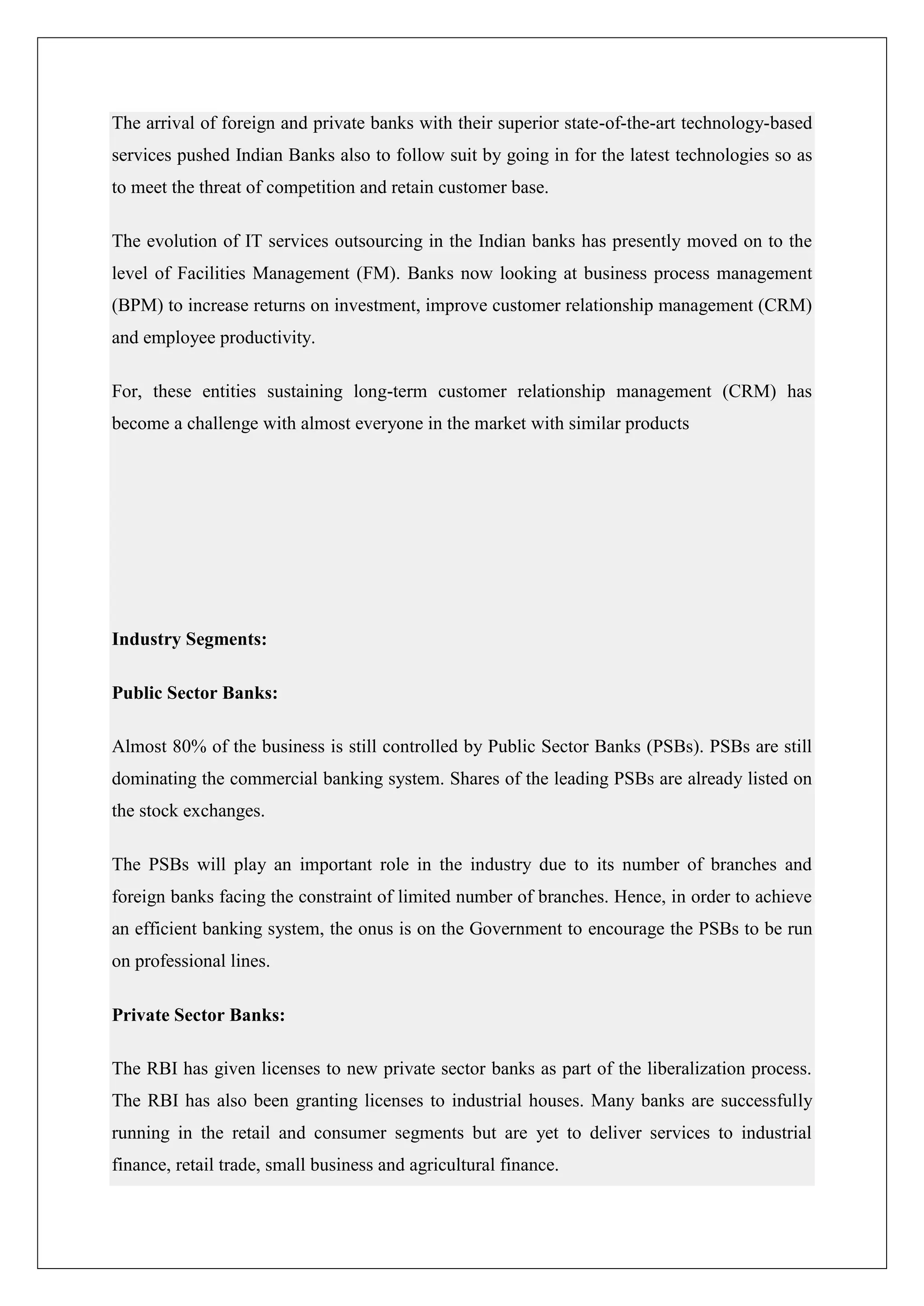 The arrival of foreign and private banks with their superior state-of-the-art technology-based
services pushed Indian Banks also to follow suit by going in for the latest technologies so as
to meet the threat of competition and retain customer base.

The evolution of IT services outsourcing in the Indian banks has presently moved on to the
level of Facilities Management (FM). Banks now looking at business process management
(BPM) to increase returns on investment, improve customer relationship management (CRM)
and employee productivity.

For, these entities sustaining long-term customer relationship management (CRM) has
become a challenge with almost everyone in the market with similar products




Industry Segments:

Public Sector Banks:

Almost 80% of the business is still controlled by Public Sector Banks (PSBs). PSBs are still
dominating the commercial banking system. Shares of the leading PSBs are already listed on
the stock exchanges.

The PSBs will play an important role in the industry due to its number of branches and
foreign banks facing the constraint of limited number of branches. Hence, in order to achieve
an efficient banking system, the onus is on the Government to encourage the PSBs to be run
on professional lines.

Private Sector Banks:

The RBI has given licenses to new private sector banks as part of the liberalization process.
The RBI has also been granting licenses to industrial houses. Many banks are successfully
running in the retail and consumer segments but are yet to deliver services to industrial
finance, retail trade, small business and agricultural finance.
 