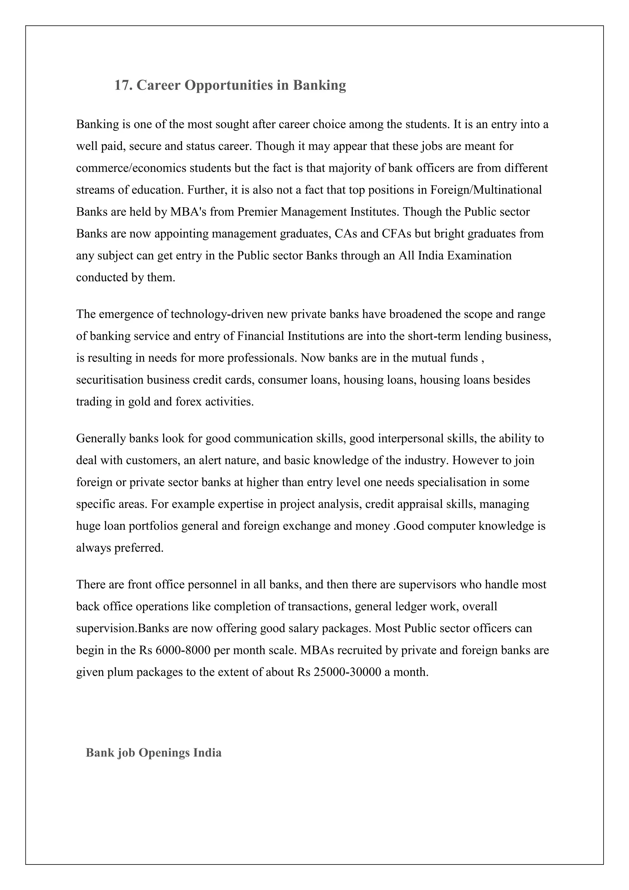 17. Career Opportunities in Banking

Banking is one of the most sought after career choice among the students. It is an entry into a
well paid, secure and status career. Though it may appear that these jobs are meant for
commerce/economics students but the fact is that majority of bank officers are from different
streams of education. Further, it is also not a fact that top positions in Foreign/Multinational
Banks are held by MBA's from Premier Management Institutes. Though the Public sector
Banks are now appointing management graduates, CAs and CFAs but bright graduates from
any subject can get entry in the Public sector Banks through an All India Examination
conducted by them.

The emergence of technology-driven new private banks have broadened the scope and range
of banking service and entry of Financial Institutions are into the short-term lending business,
is resulting in needs for more professionals. Now banks are in the mutual funds ,
securitisation business credit cards, consumer loans, housing loans, housing loans besides
trading in gold and forex activities.

Generally banks look for good communication skills, good interpersonal skills, the ability to
deal with customers, an alert nature, and basic knowledge of the industry. However to join
foreign or private sector banks at higher than entry level one needs specialisation in some
specific areas. For example expertise in project analysis, credit appraisal skills, managing
huge loan portfolios general and foreign exchange and money .Good computer knowledge is
always preferred.

There are front office personnel in all banks, and then there are supervisors who handle most
back office operations like completion of transactions, general ledger work, overall
supervision.Banks are now offering good salary packages. Most Public sector officers can
begin in the Rs 6000-8000 per month scale. MBAs recruited by private and foreign banks are
given plum packages to the extent of about Rs 25000-30000 a month.




 Bank job Openings India
 