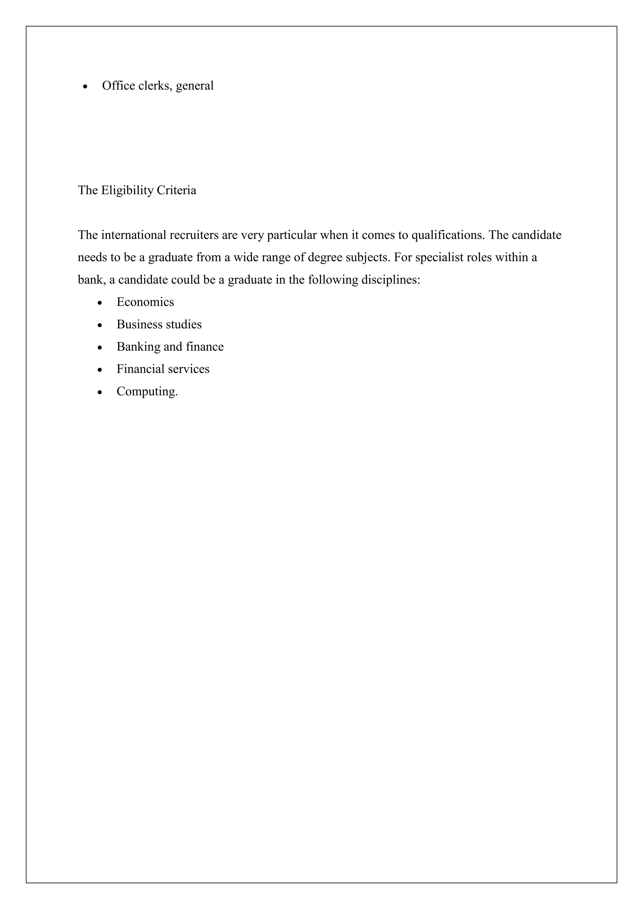 Office clerks, general




The Eligibility Criteria


The international recruiters are very particular when it comes to qualifications. The candidate
needs to be a graduate from a wide range of degree subjects. For specialist roles within a
bank, a candidate could be a graduate in the following disciplines:
       Economics
       Business studies
       Banking and finance
       Financial services
       Computing.
 