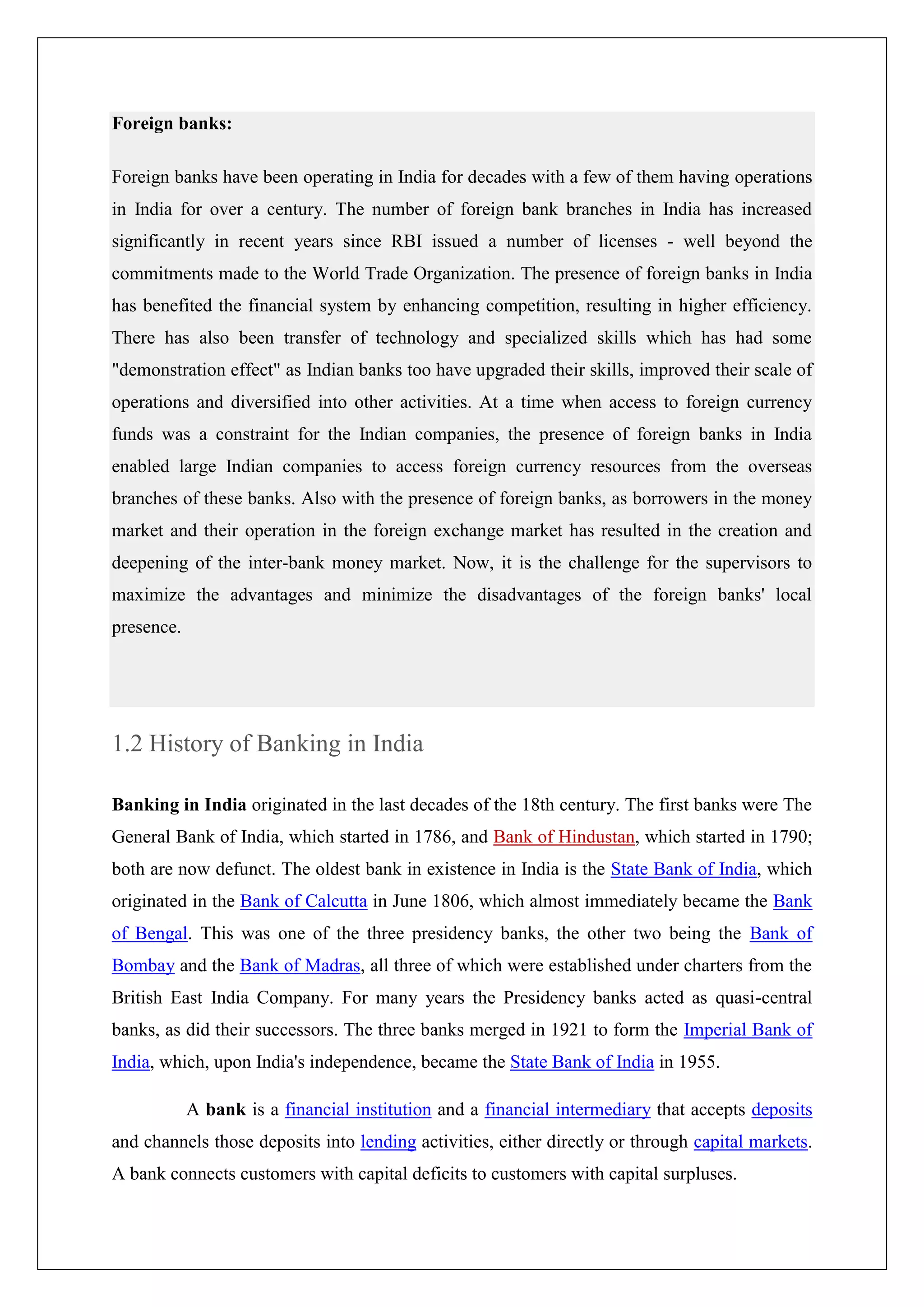 Foreign banks:

Foreign banks have been operating in India for decades with a few of them having operations
in India for over a century. The number of foreign bank branches in India has increased
significantly in recent years since RBI issued a number of licenses - well beyond the
commitments made to the World Trade Organization. The presence of foreign banks in India
has benefited the financial system by enhancing competition, resulting in higher efficiency.
There has also been transfer of technology and specialized skills which has had some
"demonstration effect" as Indian banks too have upgraded their skills, improved their scale of
operations and diversified into other activities. At a time when access to foreign currency
funds was a constraint for the Indian companies, the presence of foreign banks in India
enabled large Indian companies to access foreign currency resources from the overseas
branches of these banks. Also with the presence of foreign banks, as borrowers in the money
market and their operation in the foreign exchange market has resulted in the creation and
deepening of the inter-bank money market. Now, it is the challenge for the supervisors to
maximize the advantages and minimize the disadvantages of the foreign banks' local
presence.




1.2 History of Banking in India

Banking in India originated in the last decades of the 18th century. The first banks were The
General Bank of India, which started in 1786, and Bank of Hindustan, which started in 1790;
both are now defunct. The oldest bank in existence in India is the State Bank of India, which
originated in the Bank of Calcutta in June 1806, which almost immediately became the Bank
of Bengal. This was one of the three presidency banks, the other two being the Bank of
Bombay and the Bank of Madras, all three of which were established under charters from the
British East India Company. For many years the Presidency banks acted as quasi-central
banks, as did their successors. The three banks merged in 1921 to form the Imperial Bank of
India, which, upon India's independence, became the State Bank of India in 1955.

            A bank is a financial institution and a financial intermediary that accepts deposits
and channels those deposits into lending activities, either directly or through capital markets.
A bank connects customers with capital deficits to customers with capital surpluses.
 