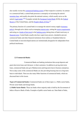 also usually oversee the commercial banking system of their respective countries. In contrast
to a commercial bank, a central bank possesses a monopoly on increasing the nation's
monetary base, and usually also prints the national currency, which usually serves as the
nation's legal tender.[1][2] Examples include the European Central Bank (ECB), the Federal
Reserve of the United States, and the People's Bank of China.[3]

The primary function of a central bank is to manage the nation's money supply (monetary
policy), through active duties such as managing interest rates, setting the reserve requirement,
and acting as a lender of last resort to the banking sector during times of bank insolvency or
financial crisis. Central banks usually also have supervisory powers, intended to prevent
commercial banks and other financial institutions from reckless or fraudulent behavior.
Central banks in most developed nations are institutionally designed to be independent from
political interference.




        2.2 Commercial Banks

                          Commercial Banks are banking institutions that accept deposits and
grant short-term loans and Advances to their customers. In addition to giving short-term
loans, commercial banks also give Medium-term and long-term loan to business enterprises.
Now-a-days some of the commercial Banks are also providing housing loan on a long-term
basis to individuals. There are also many Other functions of commercial banks, which are
discussed later in this lesson.


Types of Commercial banks: Commercial banks are of three types i.e., Public sector banks,
Private sector banks and foreign banks.
(i) Public Sector Banks: These are banks where majority stake is held by the Government of
India or Reserve Bank of India. Examples of public sector banks are: State Bank of India,
 