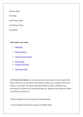 Syndicate Bank

UCO Bank

Union Bank of India

United Bank of India

Vijaya Bank




 Their public sector banks

        IDBI Bank

        Dhanlaxmi Bank

        Jammu & Kashmir Bank

        Nainital Bank
        Lakshmi Vilas Bank

        South Indian Bank




 (ii) Private Sectors Banks: In case of private sector banks majority of share capital of the
 Bank is held by private individuals. These banks are registered as companies with limited
 Liability. For example: The Jammu and Kashmir Bank Ltd., Bank of Rajasthan Ltd.,
 Development Credit Bank Ltd, Lord Krishna Bank Ltd., Bharat Overseas Bank Ltd.,Global
 Trust Bank, Vysya Bank, etc.



 1. Bank of Punjab Ltd. (since merged with Centurian Bank)


 2. Centurian Bank of Punjab (since merged with HDFC Bank)
 