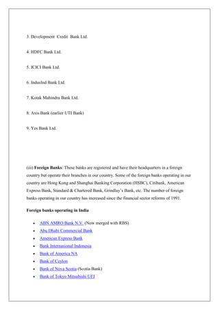 3. Development Credit Bank Ltd.


4. HDFC Bank Ltd.


5. ICICI Bank Ltd.


6. IndusInd Bank Ltd.


7. Kotak Mahindra Bank Ltd.


8. Axis Bank (earlier UTI Bank)


9. Yes Bank Ltd.




(iii) Foreign Banks: These banks are registered and have their headquarters in a foreign
country but operate their branches in our country. Some of the foreign banks operating in our
country are Hong Kong and Shanghai Banking Corporation (HSBC), Citibank, American
Express Bank, Standard & Chartered Bank, Grindlay‘s Bank, etc. The number of foreign
banks operating in our country has increased since the financial sector reforms of 1991.

Foreign banks operating in India

       ABN AMRO Bank N.V. (Now merged with RBS)
       Abu Dhabi Commercial Bank
       American Express Bank
       Bank Internasional Indonesia
       Bank of America NA
       Bank of Ceylon
       Bank of Nova Scotia (Scotia Bank)
       Bank of Tokyo Mitsubishi UFJ
 