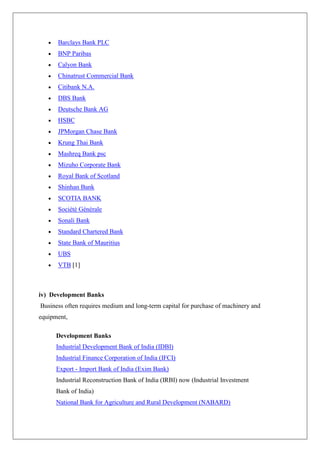 Barclays Bank PLC
      BNP Paribas
      Calyon Bank
      Chinatrust Commercial Bank
      Citibank N.A.
      DBS Bank
      Deutsche Bank AG
      HSBC
      JPMorgan Chase Bank
      Krung Thai Bank
      Mashreq Bank psc
      Mizuho Corporate Bank
      Royal Bank of Scotland
      Shinhan Bank
      SCOTIA BANK
      Société Générale
      Sonali Bank
      Standard Chartered Bank
      State Bank of Mauritius
      UBS
      VTB [1]



iv) Development Banks
Business often requires medium and long-term capital for purchase of machinery and
equipment,

      Development Banks
      Industrial Development Bank of India (IDBI)
      Industrial Finance Corporation of India (IFCI)
      Export - Import Bank of India (Exim Bank)
      Industrial Reconstruction Bank of India (IRBI) now (Industrial Investment
      Bank of India)
      National Bank for Agriculture and Rural Development (NABARD)
 