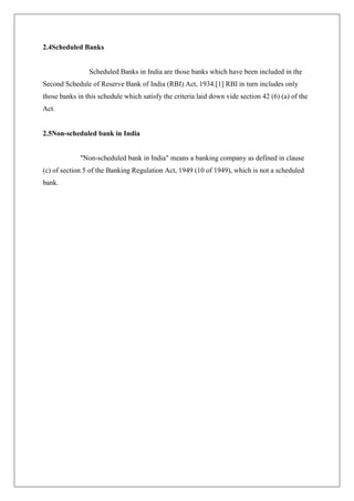 2.4Scheduled Banks


                Scheduled Banks in India are those banks which have been included in the
Second Schedule of Reserve Bank of India (RBI) Act, 1934.[1] RBI in turn includes only
those banks in this schedule which satisfy the criteria laid down vide section 42 (6) (a) of the
Act.


2.5Non-scheduled bank in India


             "Non-scheduled bank in India" means a banking company as defined in clause
(c) of section 5 of the Banking Regulation Act, 1949 (10 of 1949), which is not a scheduled
bank.
 