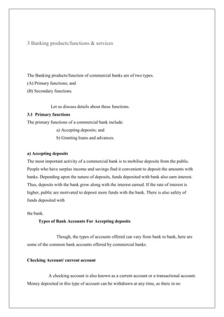 3 Banking products/functions & services




The Banking products/function of commercial banks are of two types.
(A) Primary functions; and
(B) Secondary functions.


             Let us discuss details about these functions.
3.1 Primary functions
The primary functions of a commercial bank include:
                a) Accepting deposits; and
                b) Granting loans and advances.


a) Accepting deposits
The most important activity of a commercial bank is to mobilise deposits from the public.
People who have surplus income and savings find it convenient to deposit the amounts with
banks. Depending upon the nature of deposits, funds deposited with bank also earn interest.
Thus, deposits with the bank grow along with the interest earned. If the rate of interest is
higher, public are motivated to deposit more funds with the bank. There is also safety of
funds deposited with

the bank.
      Types of Bank Accounts For Accepting deposits


                Though, the types of accounts offered can vary from bank to bank, here are
some of the common bank accounts offered by commercial banks.


Checking Account/ current account


            A checking account is also known as a current account or a transactional account.
Money deposited in this type of account can be withdrawn at any time, as there in no
 