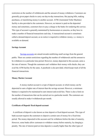 restriction on the number of withdrawals and the amount of money withdrawn. Customers are
generally given paper checks to carry out day-to-day transactions, like paying bills, making
purchases, or transferring money to another account. ATM (Automated Teller Machine)
facility is also provided to the customers. However, no interest is paid on the deposited
money and sometimes, customers have to pay a charge to the banks for rendering this service.
This type of account is generally maintained by businessmen or concerns, as they have to
make a number of financial transactions each day. A transactional account is sometimes
called a demand deposit account, as no notice is required to withdraw money, i.e. money is
available on demand.


Savings Account


           Savings accounts are aimed towards mobilizing small savings from the general
public. There are certain restrictions regarding the number of withdrawals and the amount to
be withdrawn in a particular time period. However, money deposited in this account, earns a
fair rate of interest. Though the customers can't withdraw their money with checks, they can
avail the ATM facility for the same. A passbook is also provided, which keeps track of all the
financial transactions.


Money Market Account


          A money market account is a type of deposit account, in which money can be
deposited to earn a higher rate of interest than the savings account. However, a minimum
balance is required to be maintained to earn interest and avoid fees. There is also a limit on
the number of transactions that can be carried out in a particular month. The customers are
usually allowed to make 6 withdrawals per month.


Certificate of Deposit/ fixed deposit account


 A certificate of deposit is also known as time deposit or fixed deposit account. This type of
bank account requires the customers to deposit a certain sum of money for a fixed time
period. The money deposited in this account can't be withdrawn before the date of maturity.
However, some banks allow customers to withdraw money before maturity, by charging a
penalty. The rate of interest paid on time deposits is usually higher than the other types of
 
