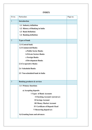 INDEX
Sr no.   Particulars                                           Page no.

1        Introduction

         1.1 Industry definition
         1.2 History of Banking in India
         1.3 Bank Definition
         1.4 Banking definition

2        Types of bank

         2.1 Central bank
         2.2 Commercial Banks
                  a Public Sector Banks
                  b Private Sectors Banks
                  c Foreign Banks
                  d Development Banks
         2.3.Co-operative Banks

         2.4 Scheduled Banks

         2.5 Non-scheduled bank in India



3        Banking products & services

         3.1 Primary functions

              a) Accepting deposits
                         1 Types of Bank Accounts
                             I Checking Account/ current a/c
                             II Savings Account
                             III Money Market Account
                            IV Certificate of Deposit/ fixed
                            V Recurring deposit a/c

         b) Granting loans and advances
 