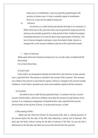 lump sum or in installments. Loans are generally granted against the
                    security of certain assets. A loan is normally repaid in installments.
                    However, it may also be repaid in lump sum.
           ii)       Advances
                        An advance is a credit facility provided by the bank to its customers. It
                 differs from loan in the sense that loans may be granted for longer period, but
                 advances are normally granted for a short period of time. Further the purpose
                 of granting advances is to meet the day-to-day requirements of business. The
                 rate of interest charged on advances varies from bank to bank. Interest is
                 charged only on the amount withdrawn and not on the sanctioned amount.




           o Types of Advances
        Banks grant short-term financial assistance by way of cash credit, overdraft and bill
       discounting.
       Let us learn about these.


       a) Cash Credit
       Cash credit is an arrangement whereby the bank allows the borrower to draw amount
up to a specified limit. The amount is credited to the account of the customer. The customer
can withdraw this amount as and when he requires. Interest is charged on the amount actually
withdrawn. Cash Credit is granted as per terms and conditions agreed with the customers.


     b) Overdraft
          Overdraft is also a credit facility granted by bank. A customer who has a current
account with the bank is allowed to withdraw more than the amount of credit balance in his
account. It is a temporary arrangement. Overdraft facility with a specified limit may be
allowed either on the security of assets, or on personal security, or both.


   c) Discounting of Bills
         Banks provide short-term finance by discounting bills, that is, making payment of
the amount before the due date of the bills after deducting a certain rate of discount. The
party gets the funds without waiting for the date of maturity of the bills. In case any bill is
dishonored on the due date, the bank can recover the amount from the customer.
 